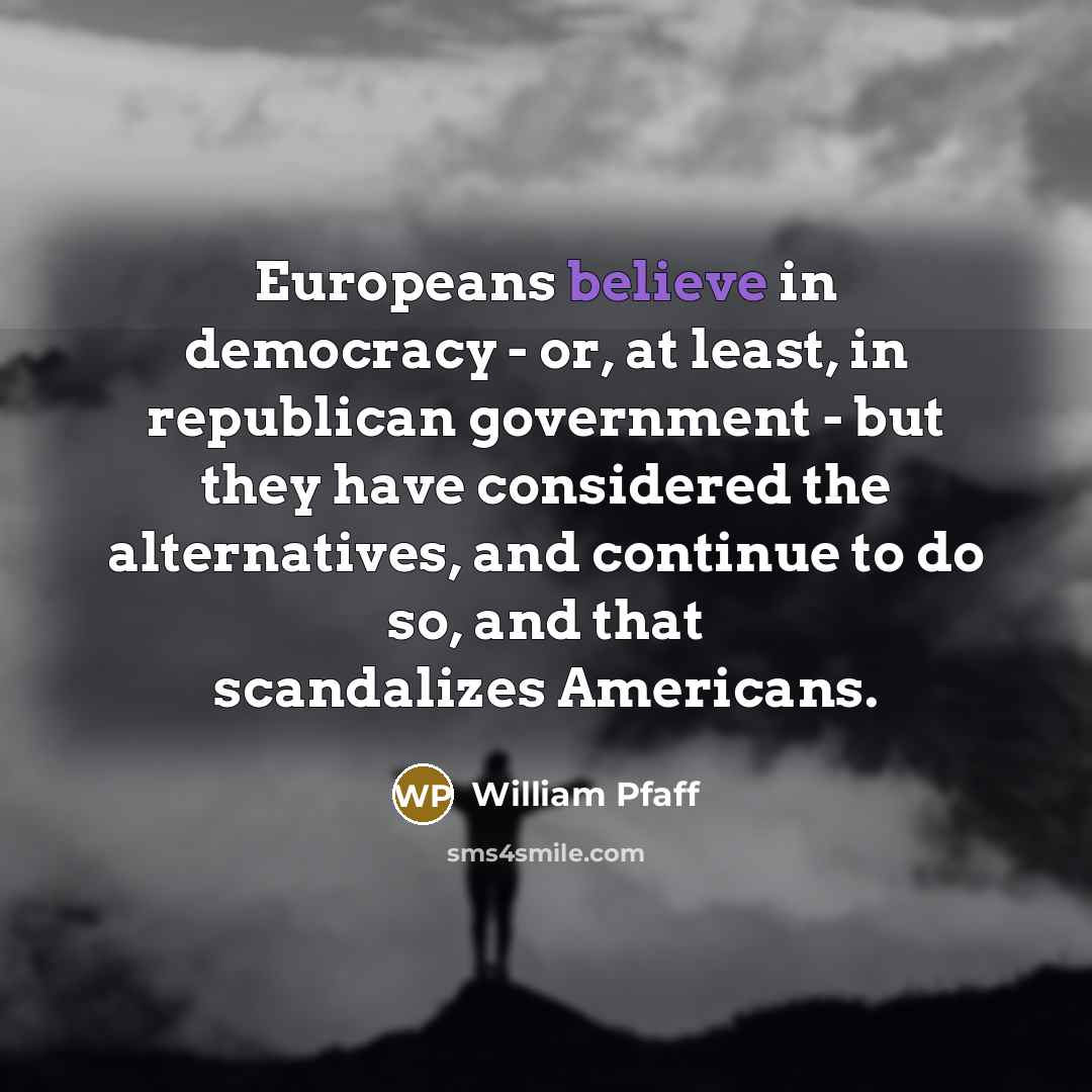 “Europeans believe in democracy - or, at least, in republican government - but they have considered the alternatives, and continue to do so, and that scandalizes Americans.” quote by William Pfaff