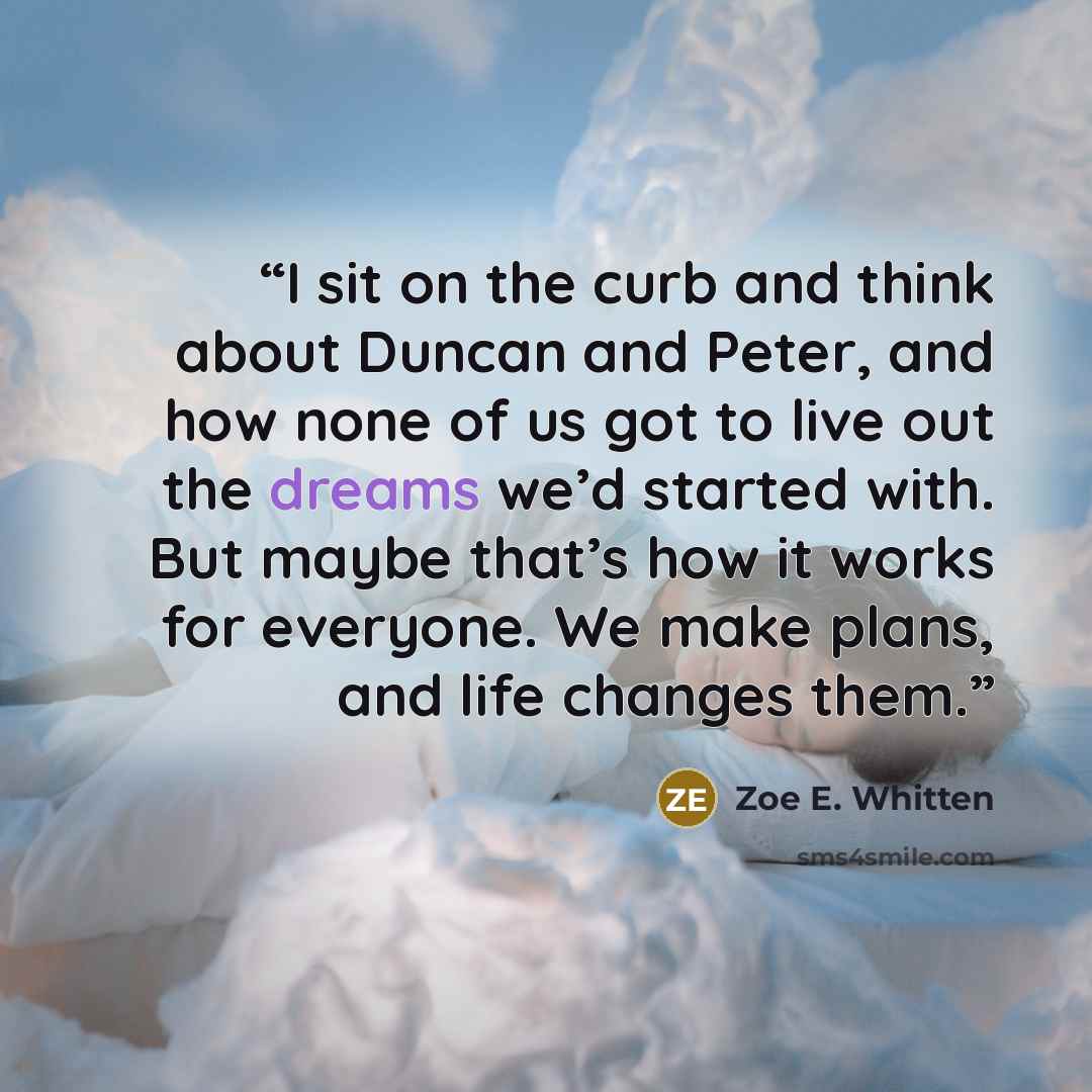 “I sit on the curb and think about Duncan and Peter, and how none of us got to live out the dreams we’d started with. But maybe that’s how it works for everyone. We make plans, and life changes them.” quote by Zoe E. Whitten