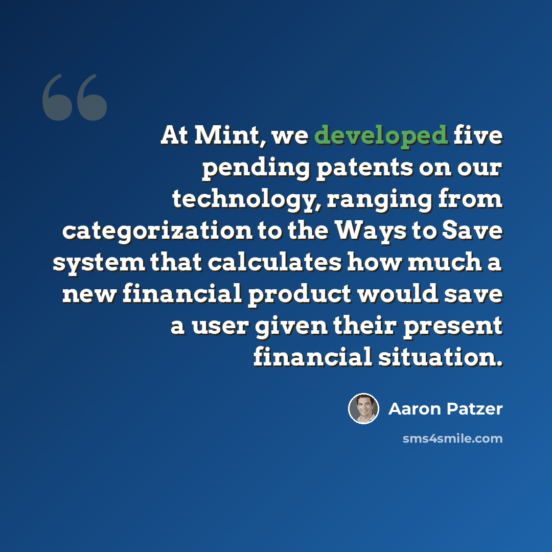 “At Mint, we developed five pending patents on our technology, ranging from categorization to the Ways to Save system that calculates how much a new financial product would save a user given their present financial situation.” quote by Aaron Patzer