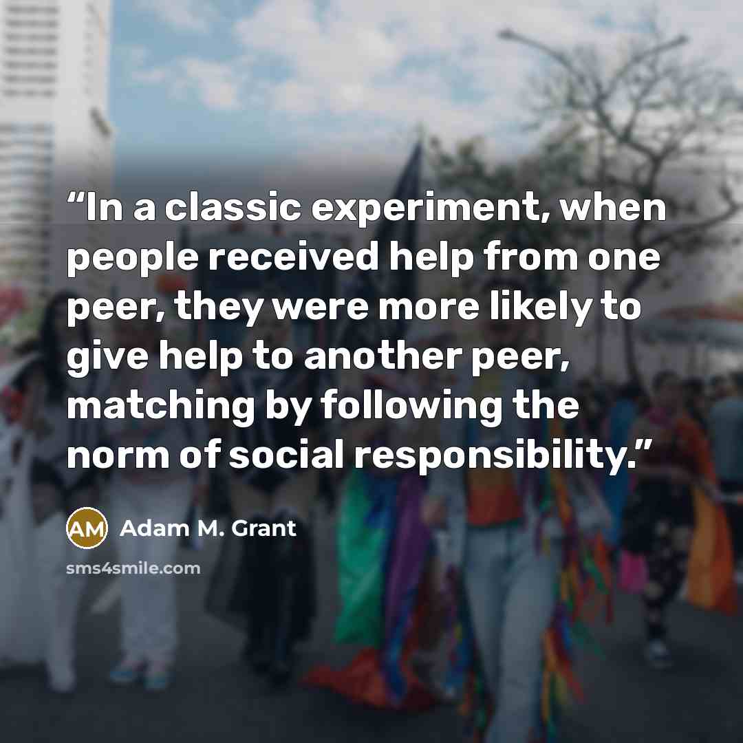 “In a classic experiment, when people received help from one peer, they were more likely to give help to another peer, matching by following the norm of social responsibility.” quote by Adam M. Grant