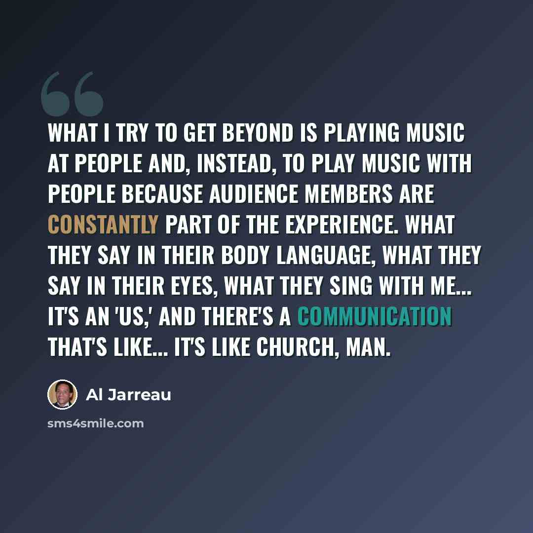 “What I try to get beyond is playing music at people and, instead, to play music with people because audience members are constantly part of the experience. What they say in their body language, what they say in their eyes, what they sing with me... it's an 'us,' and there's a communication that's…” quote by Al Jarreau