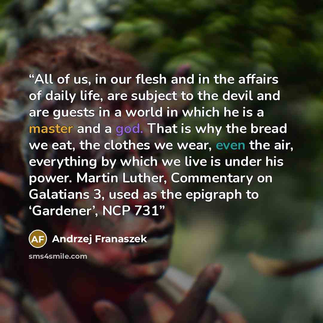 “All of us, in our flesh and in the affairs of daily life, are subject to the devil and are guests in a world in which he is a master and a god. That is why the bread we eat, the clothes we wear, even the air, everything by which we live is under his power. Martin Luther, Commentary on Galatians 3…” quote by Andrzej Franaszek