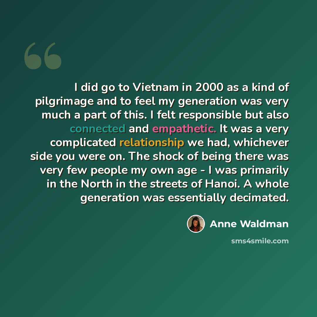 “I did go to Vietnam in 2000 as a kind of pilgrimage and to feel my generation was very much a part of this. I felt responsible but also connected and empathetic. It was a very complicated relationship we had, whichever side you were on. The shock of being there was very few people my own age - I…” quote by Anne Waldman