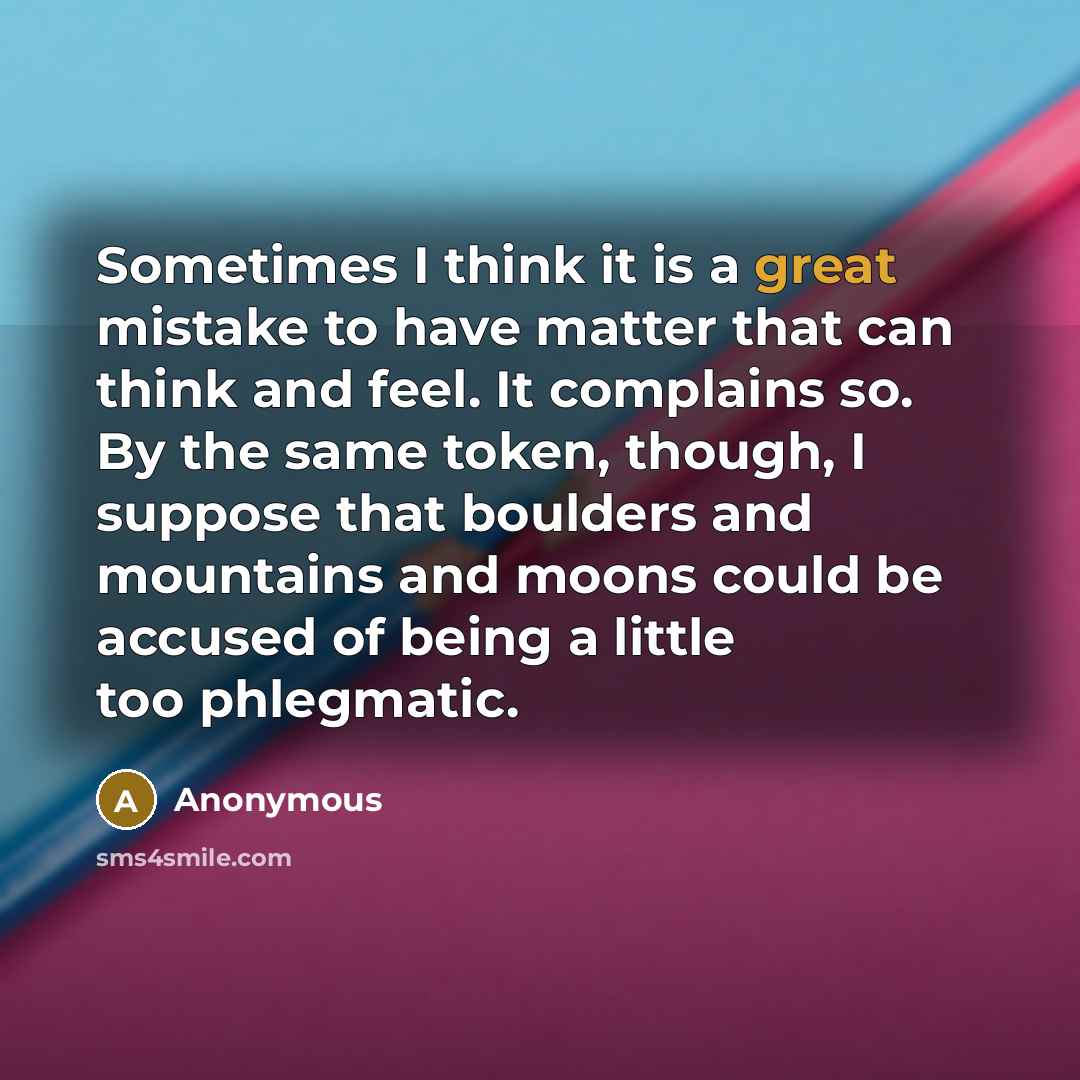 “Sometimes I think it is a great mistake to have matter that can think and feel. It complains so. By the same token, though, I suppose that boulders and mountains and moons could be accused of being a little too phlegmatic.” quote by Anonymous