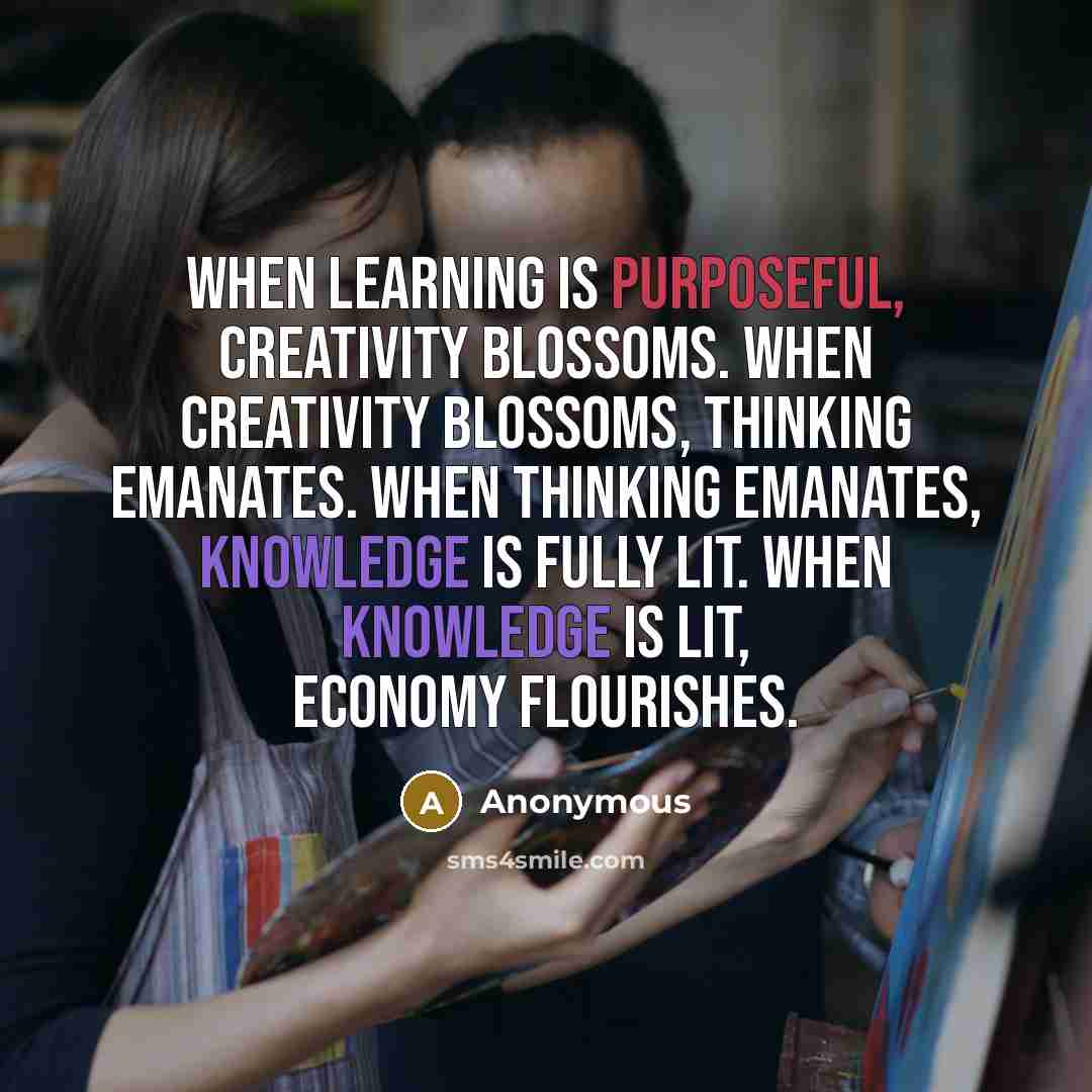 “When learning is purposeful, creativity blossoms. When creativity blossoms, thinking emanates. When thinking emanates, knowledge is fully lit. When knowledge is lit, economy flourishes.” quote by Anonymous
