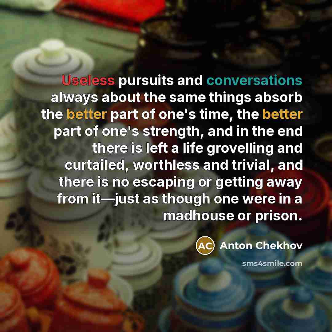 “Useless pursuits and conversations always about the same things absorb the better part of one's time, the better part of one's strength, and in the end there is left a life grovelling and curtailed, worthless and trivial, and there is no escaping or getting away from it—just as though one were in…” quote by Anton Chekhov
