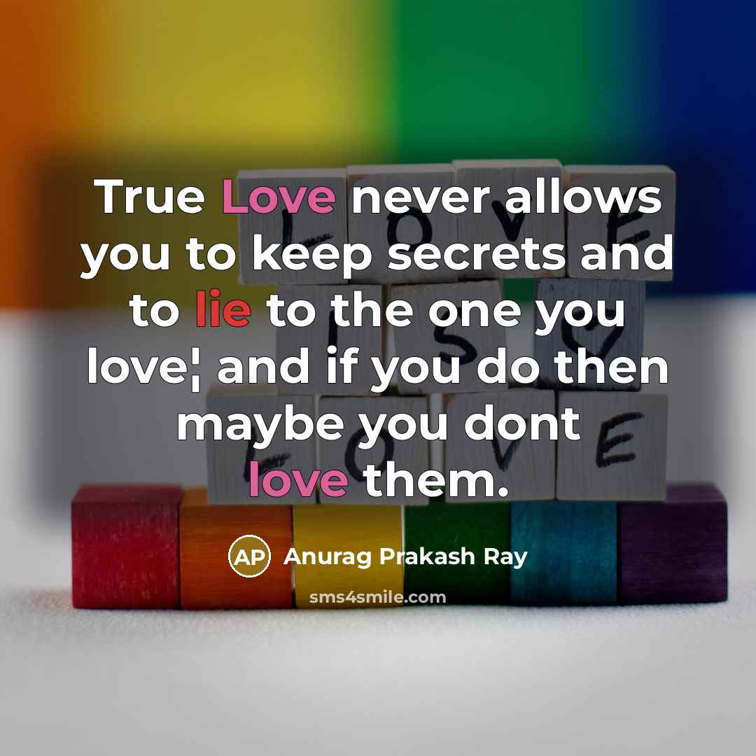 “True Love never allows you to keep secrets and to lie to the one you love¦ and if you do then maybe you dont love them.” quote by Anurag Prakash Ray