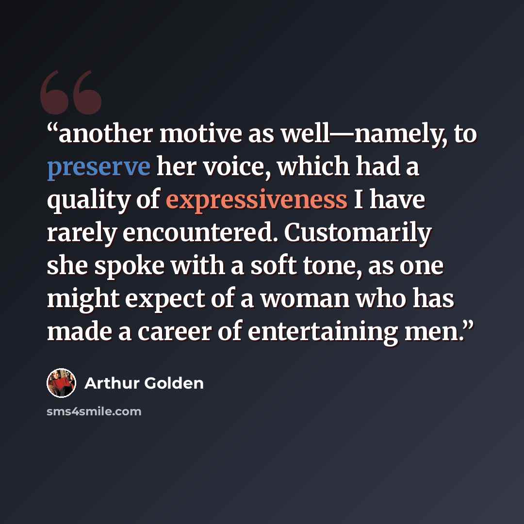 “another motive as well—namely, to preserve her voice, which had a quality of expressiveness I have rarely encountered. Customarily she spoke with a soft tone, as one might expect of a woman who has made a career of entertaining men.” quote by Arthur Golden