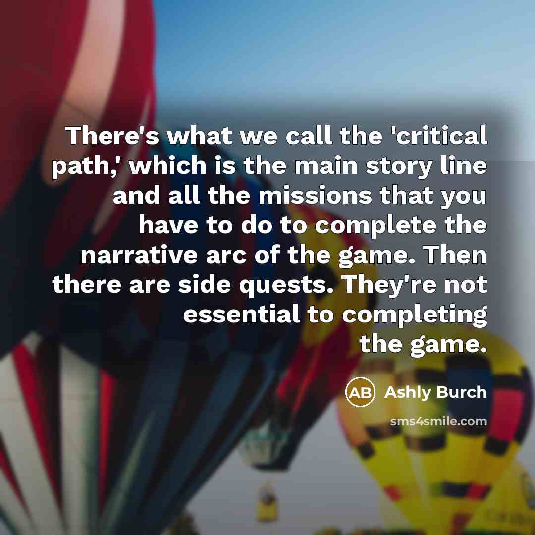 “There's what we call the 'critical path,' which is the main story line and all the missions that you have to do to complete the narrative arc of the game. Then there are side quests. They're not essential to completing the game.” quote by Ashly Burch