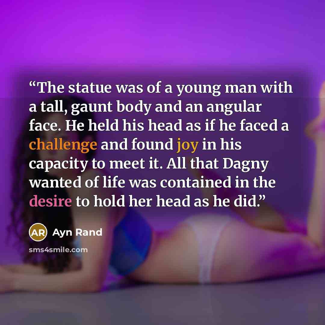 “The statue was of a young man with a tall, gaunt body and an angular face. He held his head as if he faced a challenge and found joy in his capacity to meet it. All that Dagny wanted of life was contained in the desire to hold her head as he did.” quote by Ayn Rand