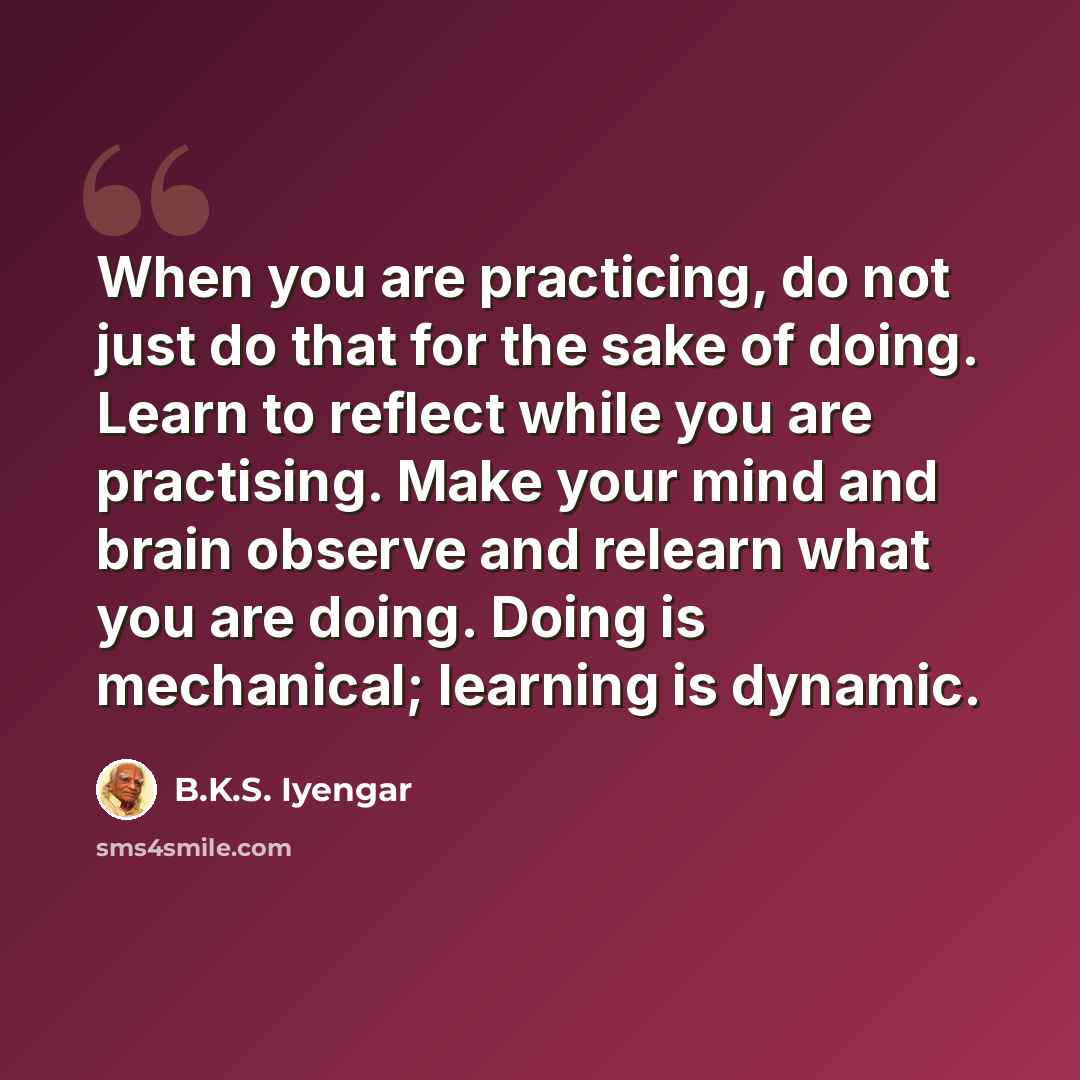 “When you are practicing, do not just do that for the sake of doing. Learn to reflect while you are practising. Make your mind and brain observe and relearn what you are doing. Doing is mechanical; learning is dynamic.” quote by B.K.S. Iyengar