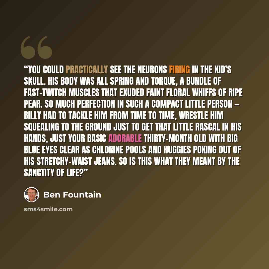 “You could practically see the neurons firing in the kid’s skull. His body was all spring and torque, a bundle of fast-twitch muscles that exuded faint floral whiffs of ripe pear. So much perfection in such a compact little person — Billy had to tackle him from time to time, wrestle him squealing…” quote by Ben Fountain