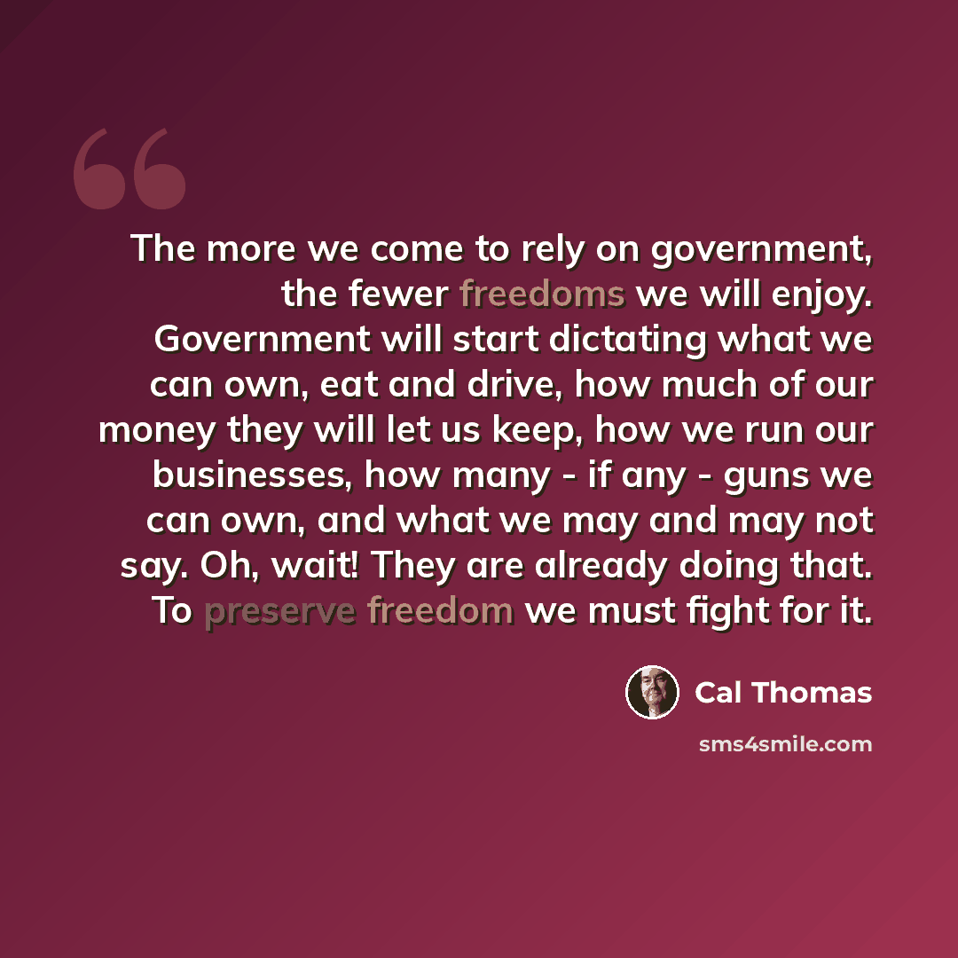 “The more we come to rely on government, the fewer freedoms we will enjoy. Government will start dictating what we can own, eat and drive, how much of our money they will let us keep, how we run our businesses, how many - if any - guns we can own, and what we may and may not say. Oh, wait! They are…” quote by Cal Thomas