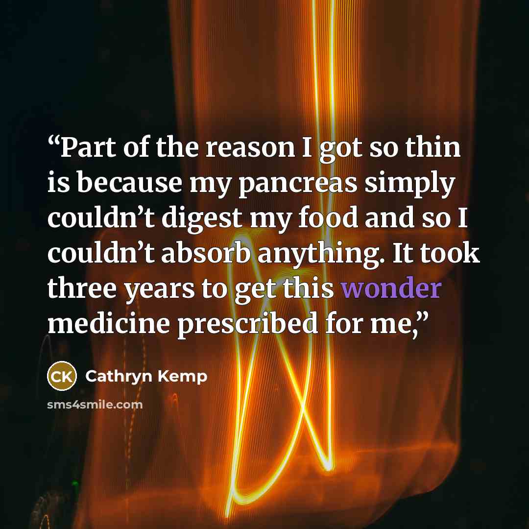 “Part of the reason I got so thin is because my pancreas simply couldn’t digest my food and so I couldn’t absorb anything. It took three years to get this wonder medicine prescribed for me,” quote by Cathryn Kemp