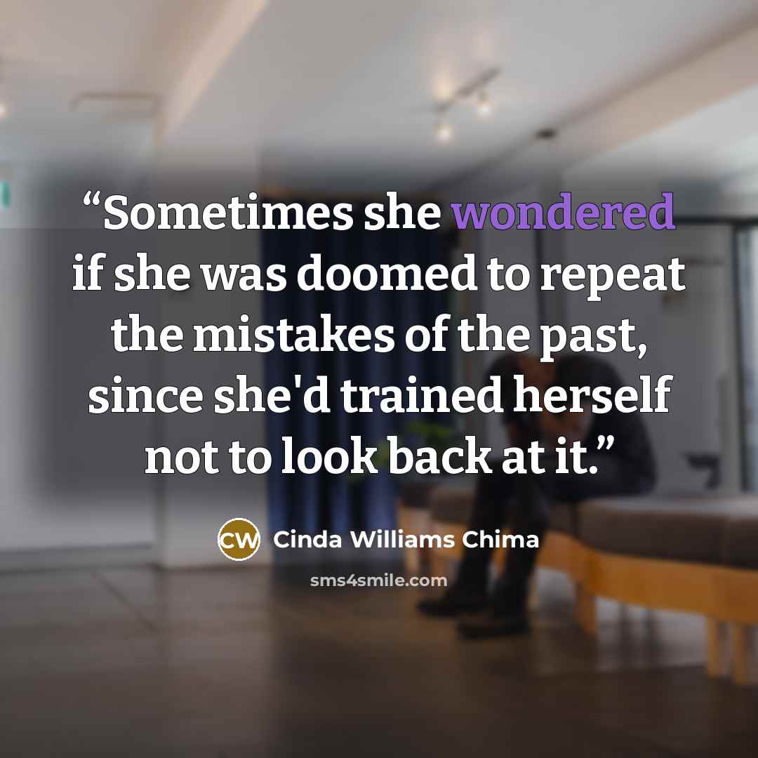 “Sometimes she wondered if she was doomed to repeat the mistakes of the past, since she'd trained herself not to look back at it.” quote by Cinda Williams Chima