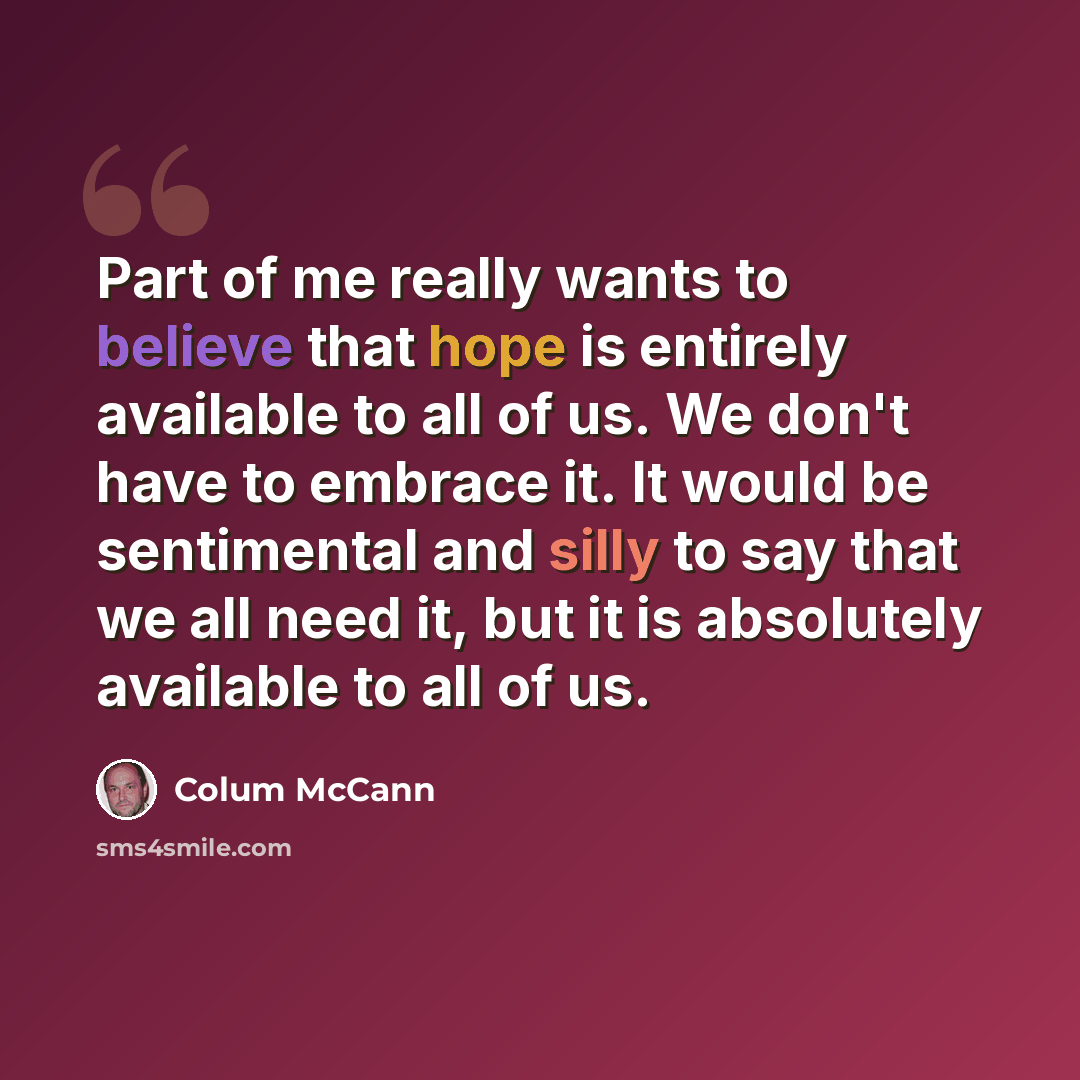 “Part of me really wants to believe that hope is entirely available to all of us. We don't have to embrace it. It would be sentimental and silly to say that we all need it, but it is absolutely available to all of us.” quote by Colum McCann