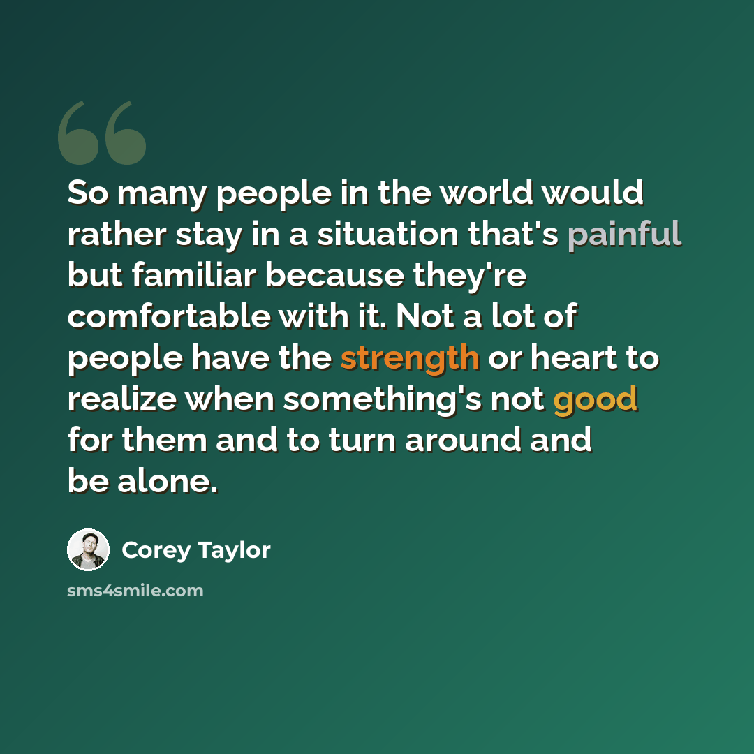 “So many people in the world would rather stay in a situation that's painful but familiar because they're comfortable with it. Not a lot of people have the strength or heart to realize when something's not good for them and to turn around and be alone.” quote by Corey Taylor