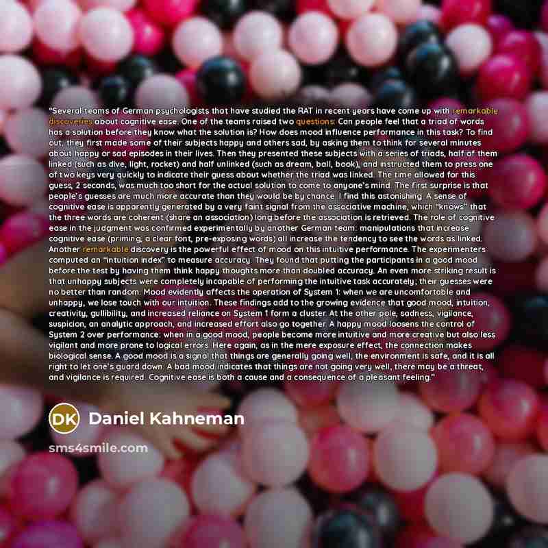 “Several teams of German psychologists that have studied the RAT in recent years have come up with remarkable discoveries about cognitive ease. One of the teams raised two questions: Can people feel that a triad of words has a solution before they know what the solution is? How does mood influence…” quote by Daniel Kahneman