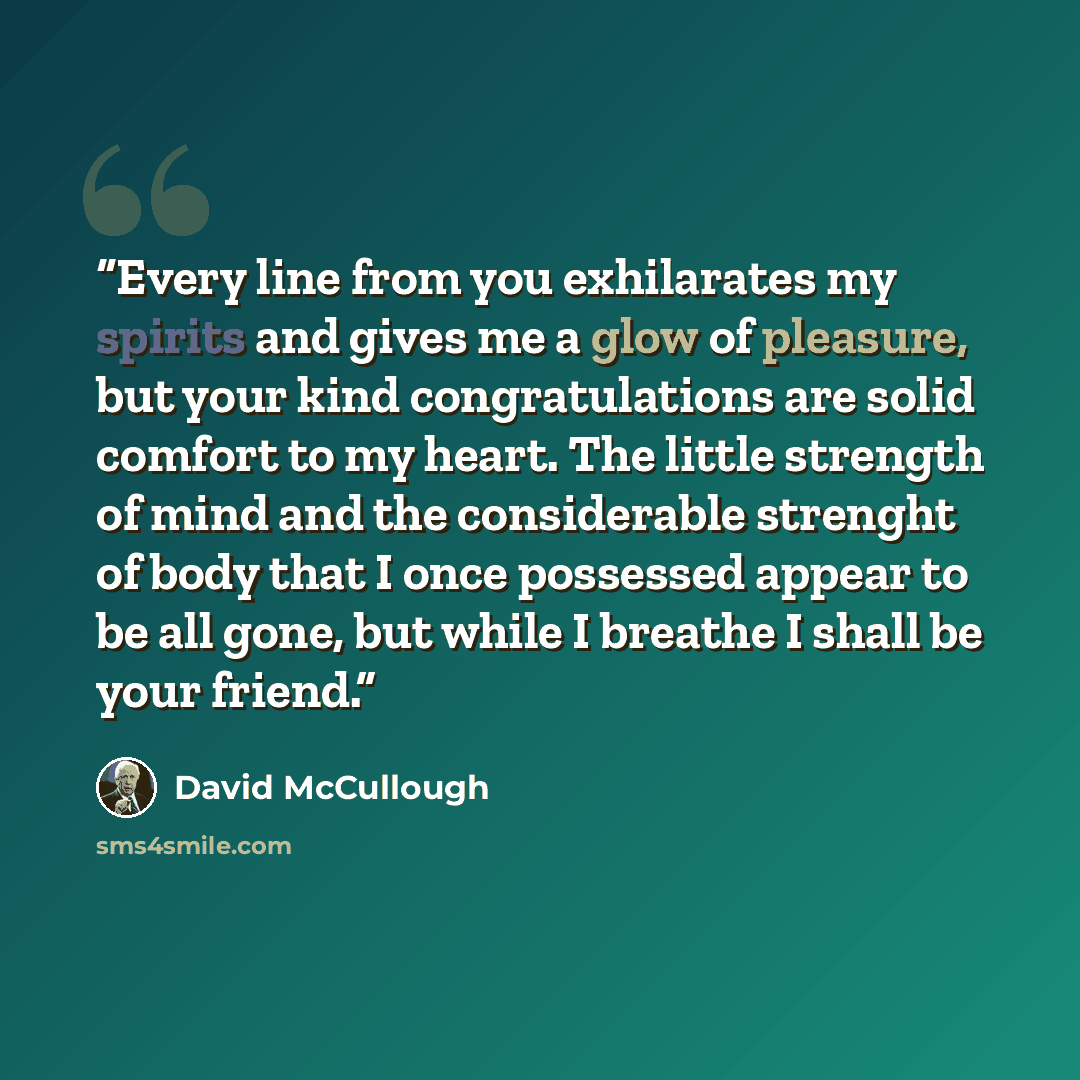“Every line from you exhilarates my spirits and gives me a glow of pleasure, but your kind congratulations are solid comfort to my heart. The little strength of mind and the considerable strenght of body that I once possessed appear to be all gone, but while I breathe I shall be your friend.” quote by David McCullough