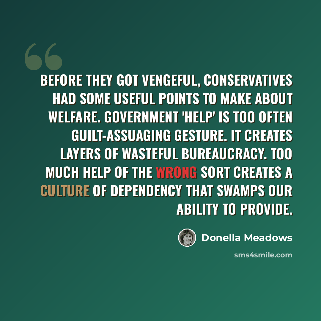 “Before they got vengeful, conservatives had some useful points to make about welfare. Government 'help' is too often guilt-assuaging gesture. It creates layers of wasteful bureaucracy. Too much help of the wrong sort creates a culture of dependency that swamps our ability to provide.” quote by Donella Meadows