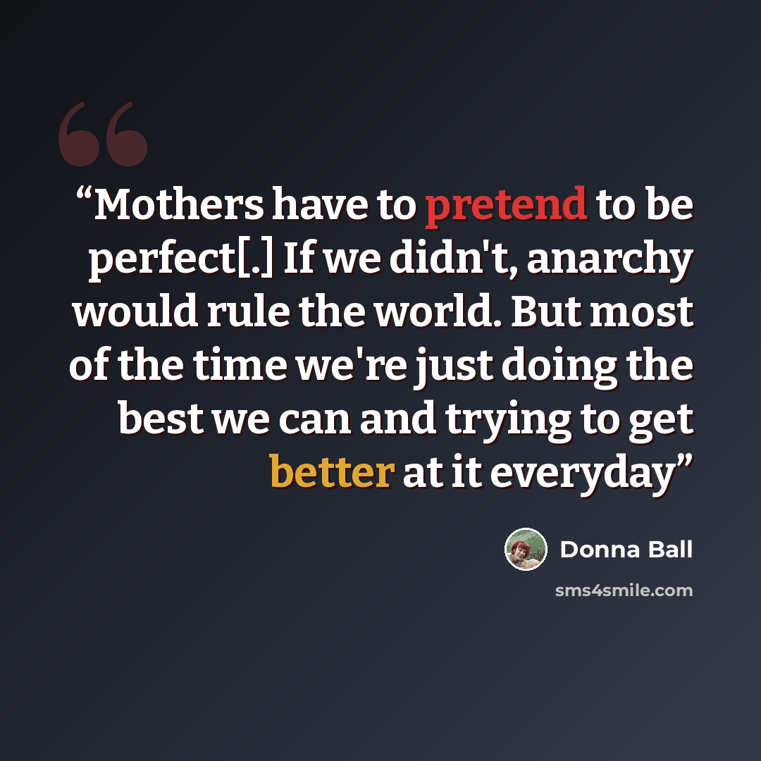 “Mothers have to pretend to be perfect[.] If we didn't, anarchy would rule the world. But most of the time we're just doing the best we can and trying to get better at it everyday” quote by Donna Ball
