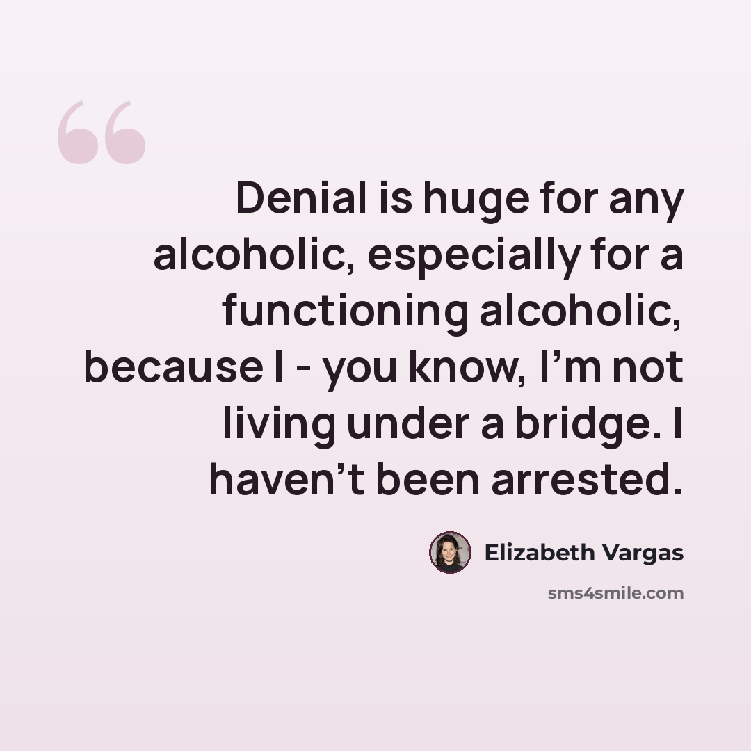 “Denial is huge for any alcoholic, especially for a functioning alcoholic, because I - you know, I'm not living under a bridge. I haven't been arrested.” quote by Elizabeth Vargas