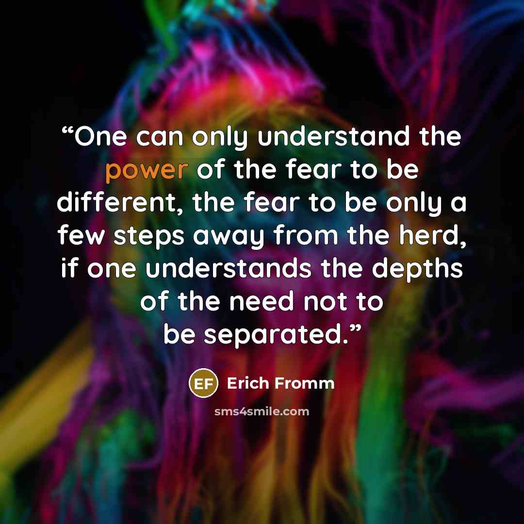 “One can only understand the power of the fear to be different, the fear to be only a few steps away from the herd, if one understands the depths of the need not to be separated.” quote by Erich Fromm