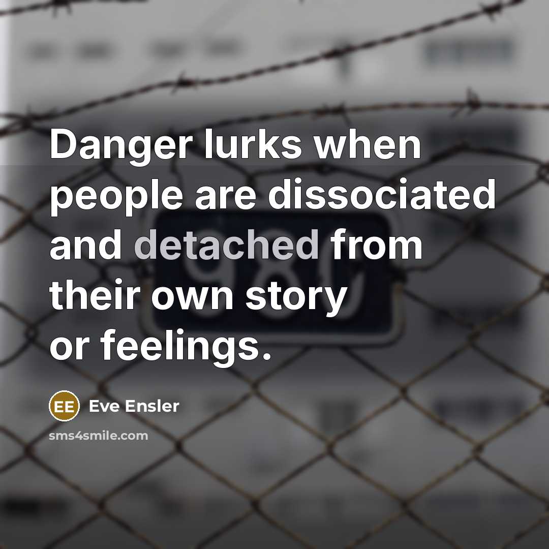 “Danger lurks when people are dissociated and detached from their own story or feelings.” quote by Eve Ensler
