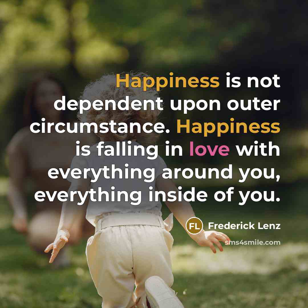 “Happiness is not dependent upon outer circumstance. Happiness is falling in love with everything around you, everything inside of you.” quote by Frederick Lenz