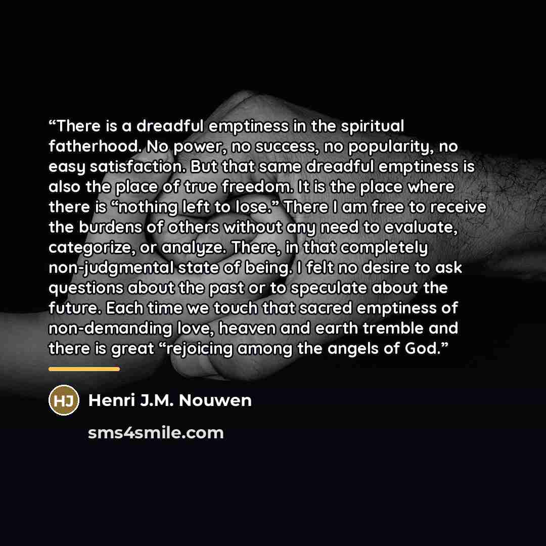 “There is a dreadful emptiness in the spiritual fatherhood. No power, no success, no popularity, no easy satisfaction. But that same dreadful emptiness is also the place of true freedom. It is the place where there is “nothing left to lose.” There I am free to receive the burdens of others without…” quote by Henri J.M. Nouwen