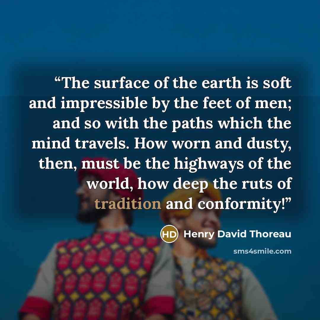 “The surface of the earth is soft and impressible by the feet of men; and so with the paths which the mind travels. How worn and dusty, then, must be the highways of the world, how deep the ruts of tradition and conformity!” quote by Henry David Thoreau