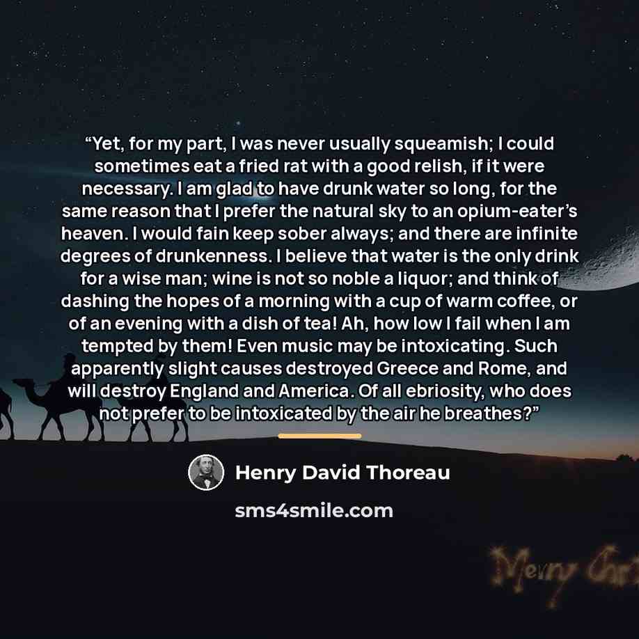 “Yet, for my part, I was never usually squeamish; I could sometimes eat a fried rat with a good relish, if it were necessary. I am glad to have drunk water so long, for the same reason that I prefer the natural sky to an opium-eater’s heaven. I would fain keep sober always; and there are infinite…” quote by Henry David Thoreau