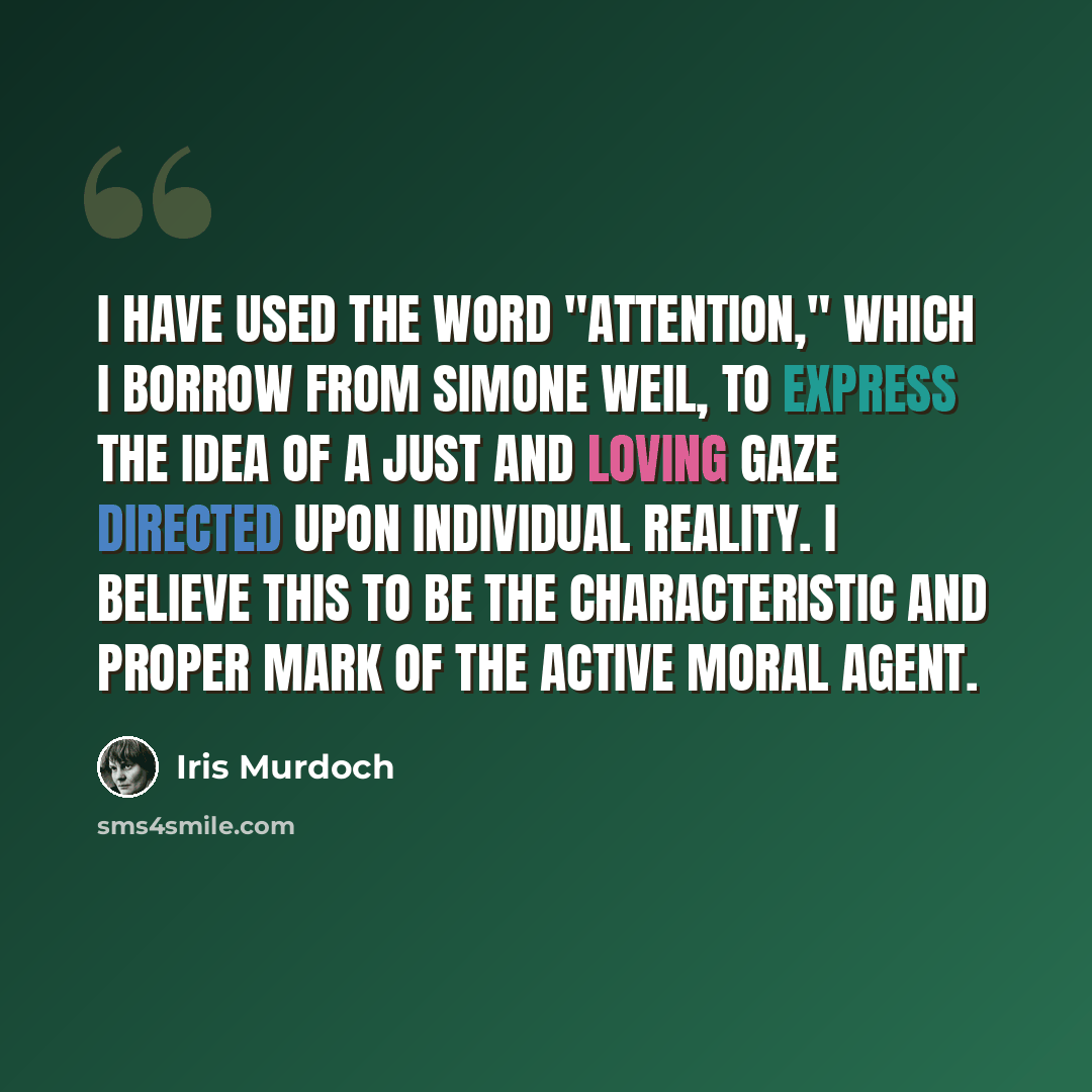 “I have used the word "attention," which I borrow from Simone Weil, to express the idea of a just and loving gaze directed upon individual reality. I believe this to be the characteristic and proper mark of the active moral agent.” quote by Iris Murdoch
