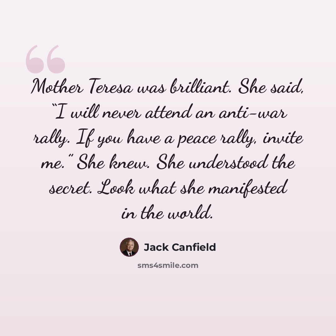 “Mother Teresa was brilliant. She said, “I will never attend an anti-war rally. If you have a peace rally, invite me.” She knew. She understood the secret. Look what she manifested in the world.” quote by Jack Canfield