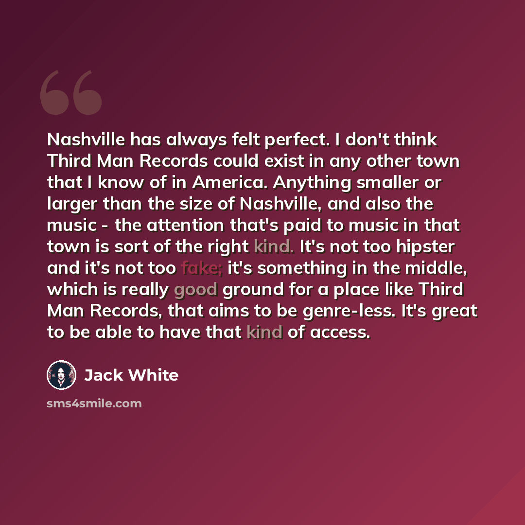 “Nashville has always felt perfect. I don't think Third Man Records could exist in any other town that I know of in America. Anything smaller or larger than the size of Nashville, and also the music - the attention that's paid to music in that town is sort of the right kind. It's not too hipster…” quote by Jack White