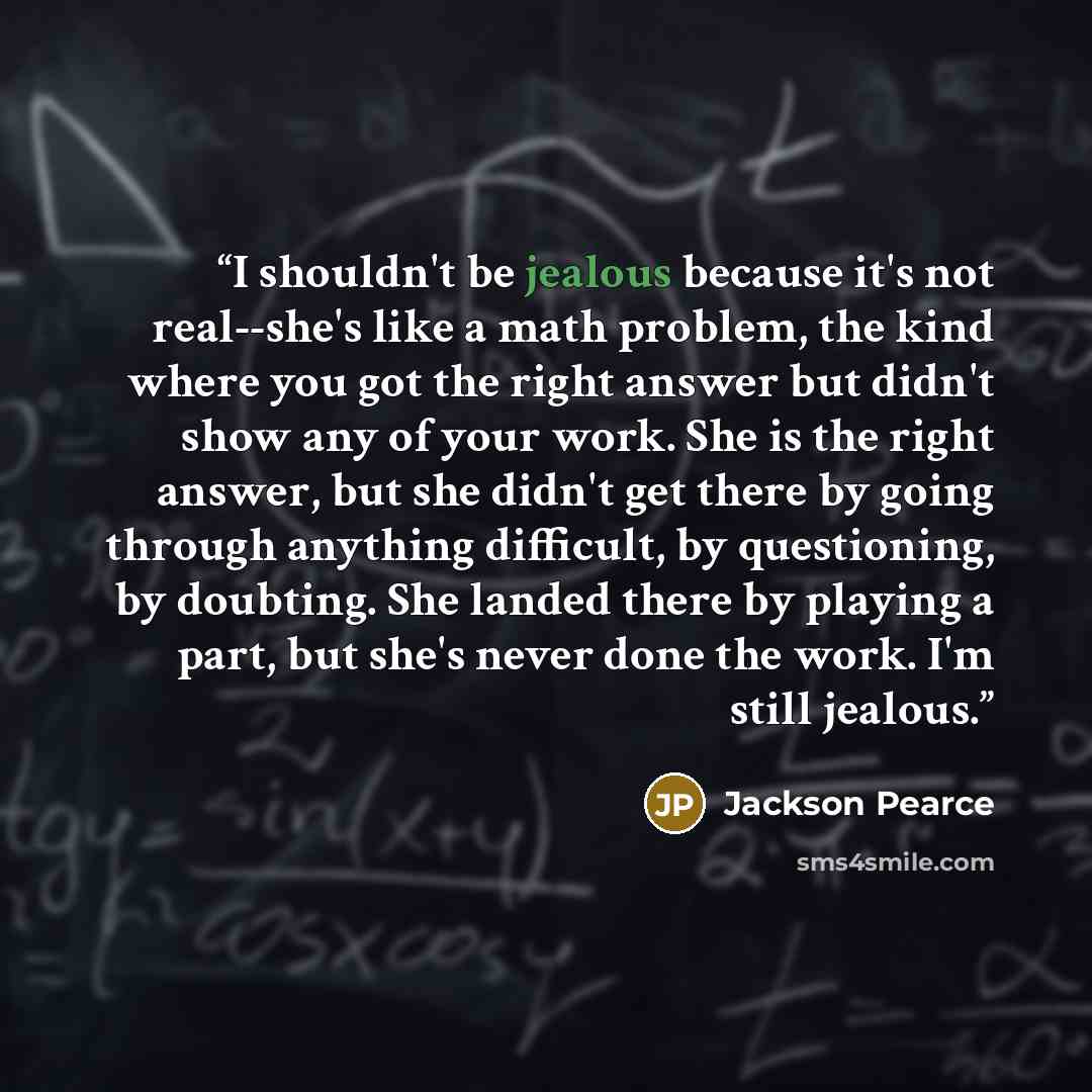 “I shouldn't be jealous because it's not real--she's like a math problem, the kind where you got the right answer but didn't show any of your work. She is the right answer, but she didn't get there by going through anything difficult, by questioning, by doubting. She landed there by playing a part…” quote by Jackson Pearce