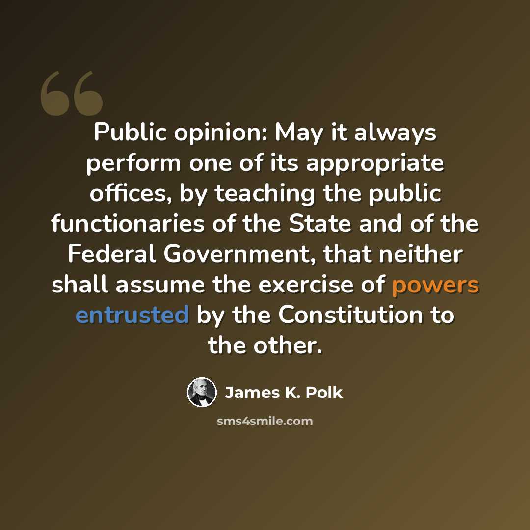 “Public opinion: May it always perform one of its appropriate offices, by teaching the public functionaries of the State and of the Federal Government, that neither shall assume the exercise of powers entrusted by the Constitution to the other.” quote by James K. Polk