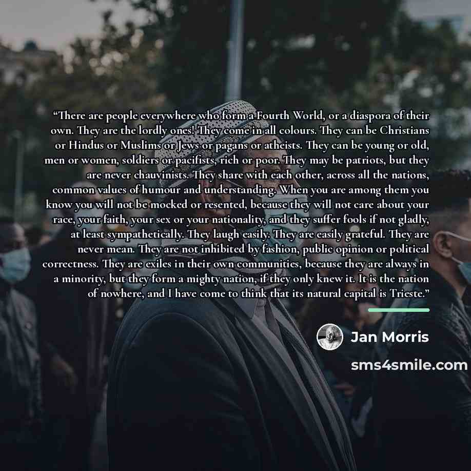 “There are people everywhere who form a Fourth World, or a diaspora of their own. They are the lordly ones! They come in all colours. They can be Christians or Hindus or Muslims or Jews or pagans or atheists. They can be young or old, men or women, soldiers or pacifists, rich or poor. They may be…” quote by Jan Morris