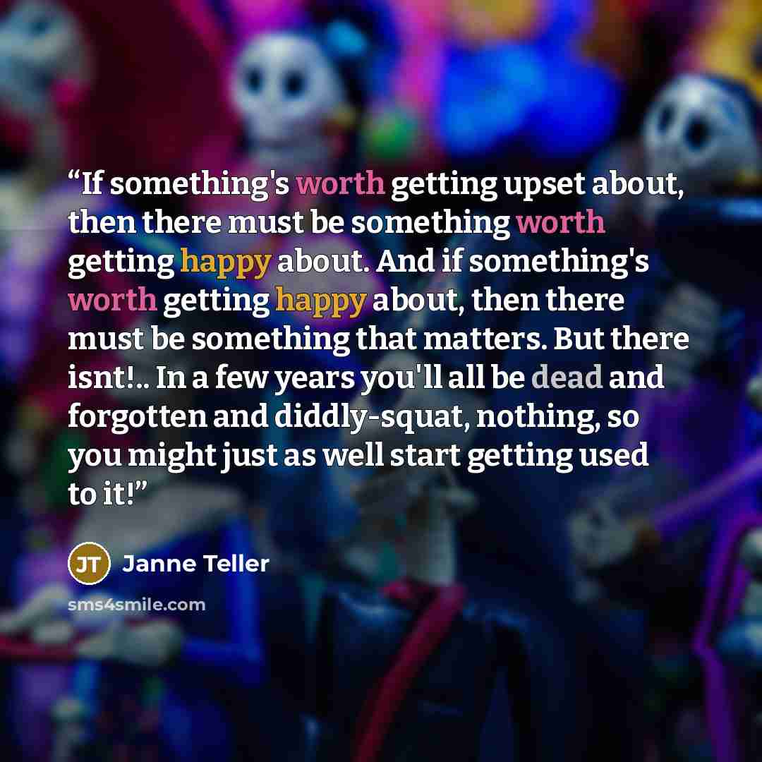 “If something's worth getting upset about, then there must be something worth getting happy about. And if something's worth getting happy about, then there must be something that matters. But there isnt!.. In a few years you'll all be dead and forgotten and diddly-squat, nothing, so you might just…” quote by Janne Teller