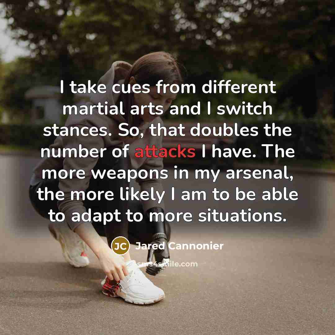 “I take cues from different martial arts and I switch stances. So, that doubles the number of attacks I have. The more weapons in my arsenal, the more likely I am to be able to adapt to more situations.” quote by Jared Cannonier