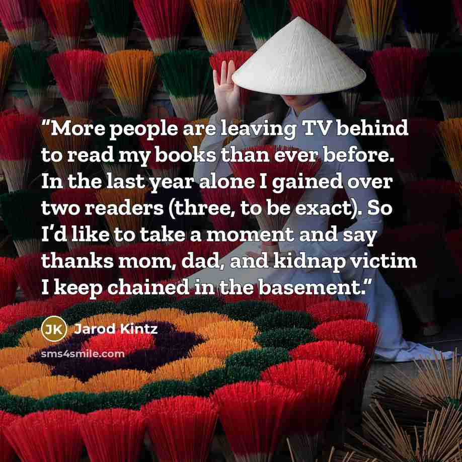 “More people are leaving TV behind to read my books than ever before. In the last year alone I gained over two readers (three, to be exact). So I’d like to take a moment and say thanks mom, dad, and kidnap victim I keep chained in the basement.” quote by Jarod Kintz