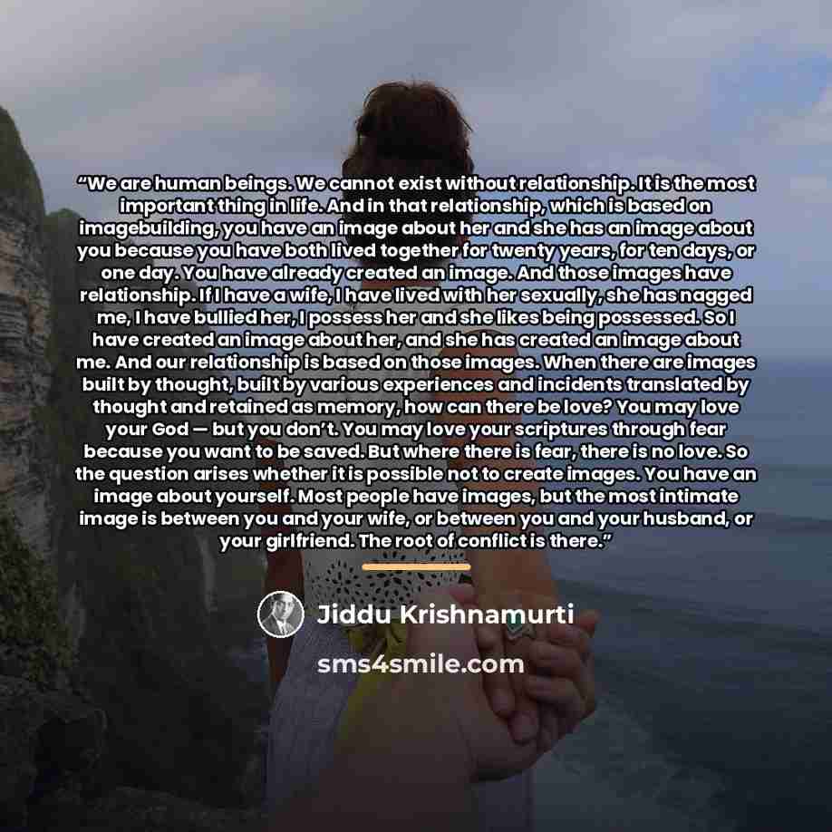 “We are human beings. We cannot exist without relationship. It is the most important thing in life. And in that relationship, which is based on imagebuilding, you have an image about her and she has an image about you because you have both lived together for twenty years, for ten days, or one day…” quote by Jiddu Krishnamurti