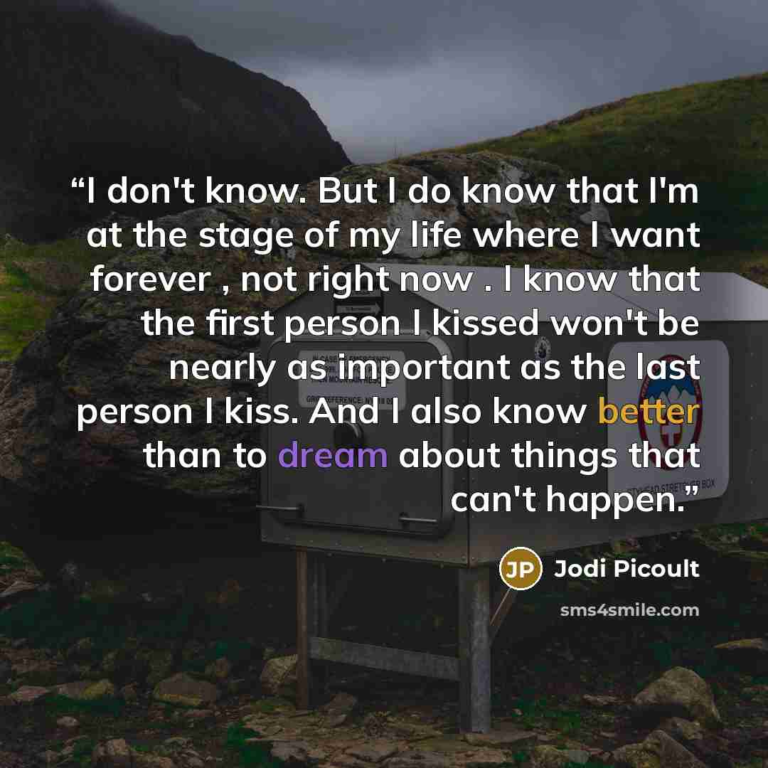 “I don't know. But I do know that I'm at the stage of my life where I want forever , not right now . I know that the first person I kissed won't be nearly as important as the last person I kiss. And I also know better than to dream about things that can't happen.” quote by Jodi Picoult