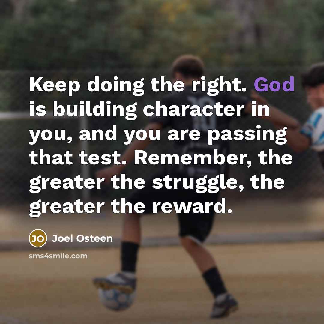 “Keep doing the right. God is building character in you, and you are passing that test. Remember, the greater the struggle, the greater the reward.” quote by Joel Osteen