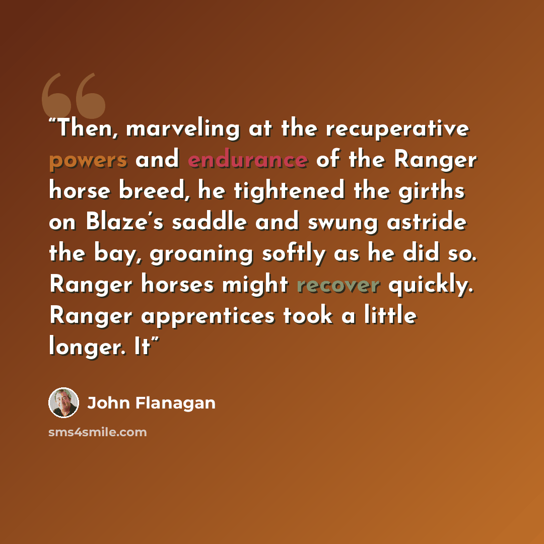 “Then, marveling at the recuperative powers and endurance of the Ranger horse breed, he tightened the girths on Blaze’s saddle and swung astride the bay, groaning softly as he did so. Ranger horses might recover quickly. Ranger apprentices took a little longer. It” quote by John Flanagan