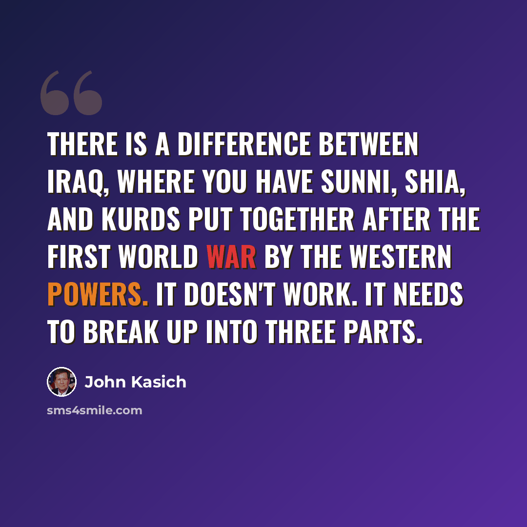 “There is a difference between Iraq, where you have Sunni, Shia, and Kurds put together after the First World War by the Western powers. It doesn't work. It needs to break up into three parts.” quote by John Kasich