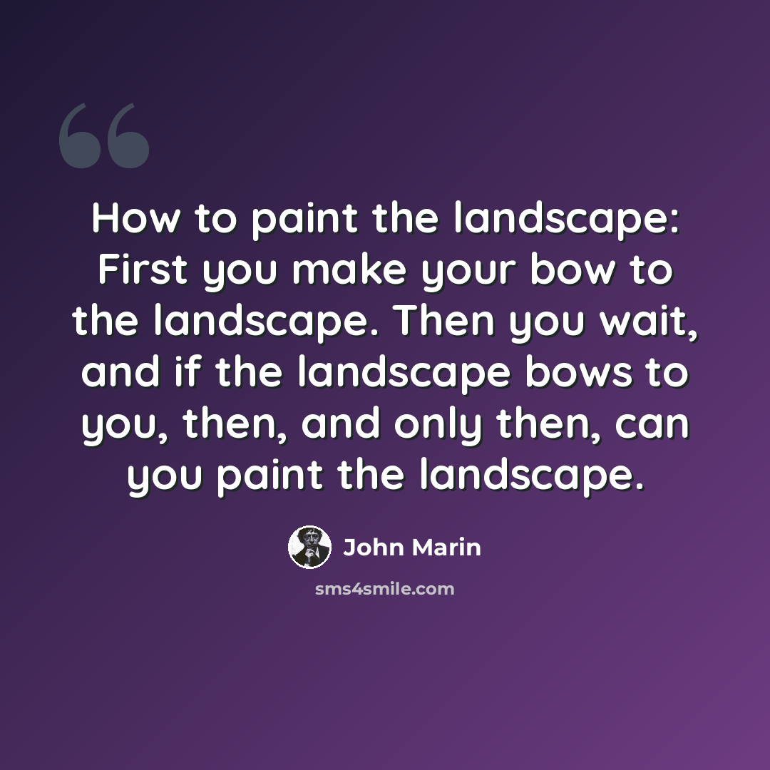 “How to paint the landscape: First you make your bow to the landscape. Then you wait, and if the landscape bows to you, then, and only then, can you paint the landscape.” quote by John Marin