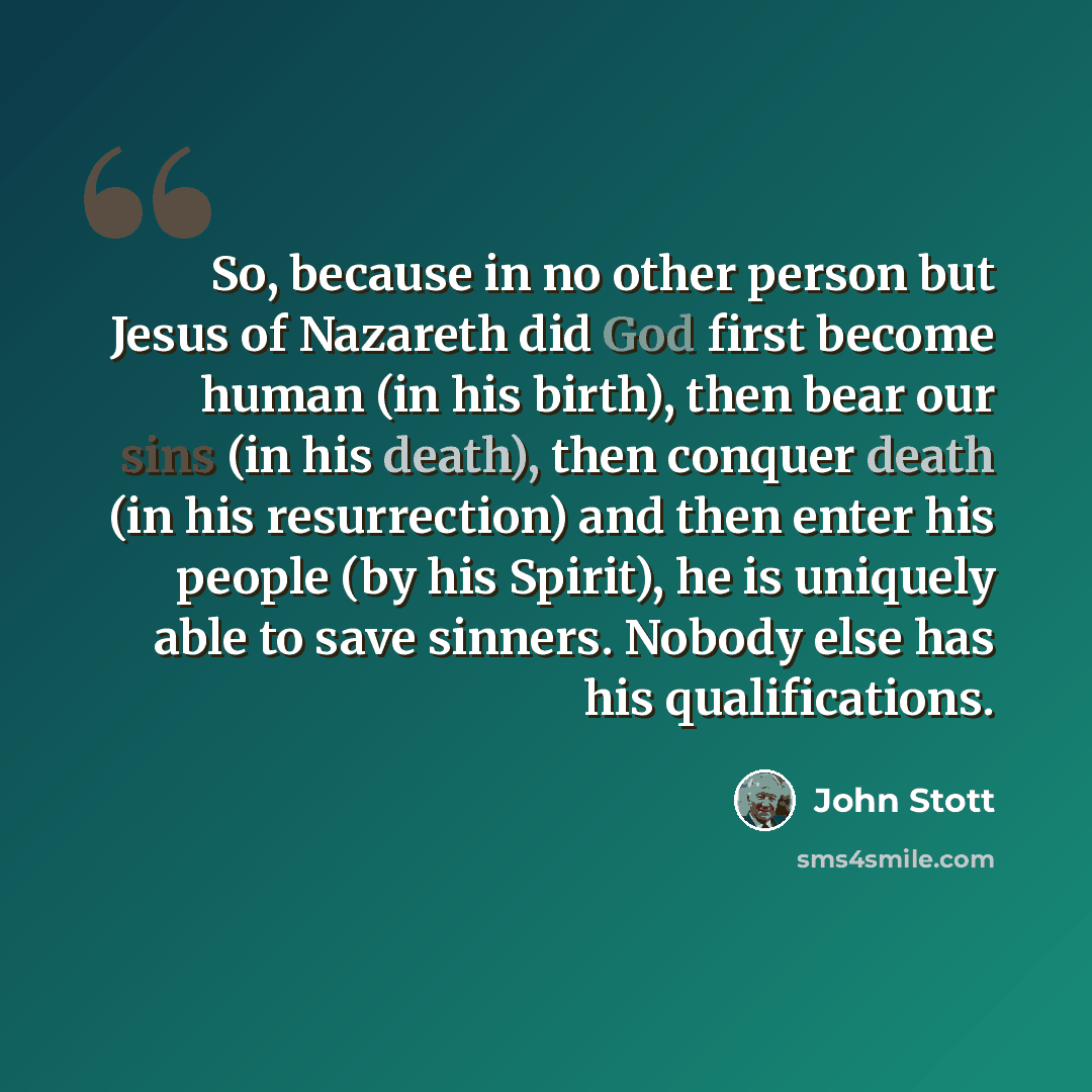 “So, because in no other person but Jesus of Nazareth did God first become human (in his birth), then bear our sins (in his death), then conquer death (in his resurrection) and then enter his people (by his Spirit), he is uniquely able to save sinners. Nobody else has his qualifications.” quote by John Stott
