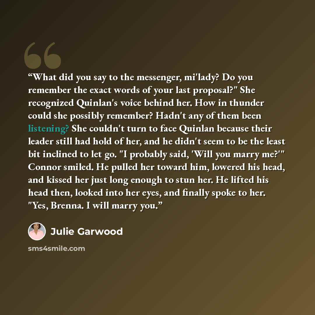 “What did you say to the messenger, mi'lady? Do you remember the exact words of your last proposal?" She recognized Quinlan's voice behind her. How in thunder could she possibly remember? Hadn't any of them been listening? She couldn't turn to face Quinlan because their leader still had hold of…” quote by Julie Garwood