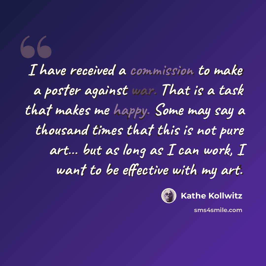 “I have received a commission to make a poster against war. That is a task that makes me happy. Some may say a thousand times that this is not pure art… but as long as I can work, I want to be effective with my art.” quote by Kathe Kollwitz